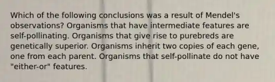 Which of the following conclusions was a result of Mendel's observations? Organisms that have intermediate features are self-pollinating. Organisms that give rise to purebreds are genetically superior. Organisms inherit two copies of each gene, one from each parent. Organisms that self-pollinate do not have "either-or" features.