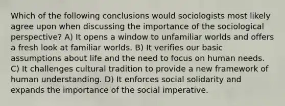 Which of the following conclusions would sociologists most likely agree upon when discussing the importance of the sociological perspective? A) It opens a window to unfamiliar worlds and offers a fresh look at familiar worlds. B) It verifies our basic assumptions about life and the need to focus on human needs. C) It challenges cultural tradition to provide a new framework of human understanding. D) It enforces social solidarity and expands the importance of the social imperative.