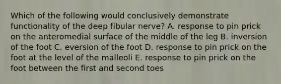 Which of the following would conclusively demonstrate functionality of the deep fibular nerve? A. response to pin prick on the anteromedial surface of the middle of the leg B. inversion of the foot C. eversion of the foot D. response to pin prick on the foot at the level of the malleoli E. response to pin prick on the foot between the first and second toes