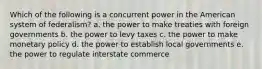 Which of the following is a concurrent power in the American system of federalism? a. the power to make treaties with foreign governments b. the power to levy taxes c. the power to make monetary policy d. the power to establish local governments e. the power to regulate interstate commerce