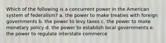 Which of the following is a concurrent power in the American system of federalism? a. the power to make treaties with foreign governments b. the power to levy taxes c. the power to make monetary policy d. the power to establish local governments e. the power to regulate interstate commerce