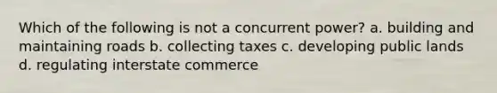 Which of the following is not a concurrent power? a. building and maintaining roads b. collecting taxes c. developing public lands d. regulating interstate commerce
