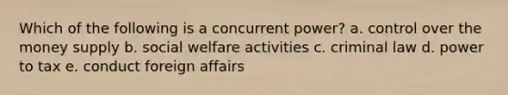 Which of the following is a concurrent power? a. control over the money supply b. social welfare activities c. criminal law d. power to tax e. conduct foreign affairs