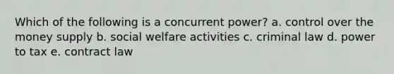 Which of the following is a concurrent power? a. control over the money supply b. social welfare activities c. criminal law d. power to tax e. contract law