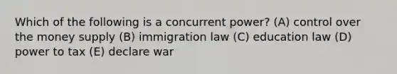 Which of the following is a concurrent power? (A) control over the money supply (B) immigration law (C) education law (D) power to tax (E) declare war