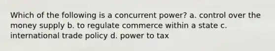 Which of the following is a concurrent power? a. control over the money supply b. to regulate commerce within a state c. international trade policy d. power to tax