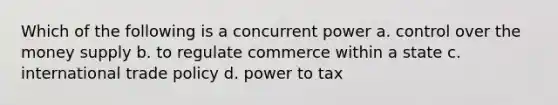 Which of the following is a concurrent power a. control over the money supply b. to regulate commerce within a state c. international trade policy d. power to tax