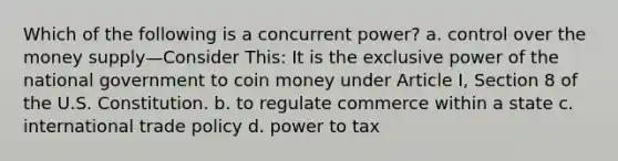 Which of the following is a concurrent power? a. control over the money supply—Consider This: It is the exclusive power of the national government to coin money under Article I, Section 8 of the U.S. Constitution. b. to regulate commerce within a state c. international trade policy d. power to tax