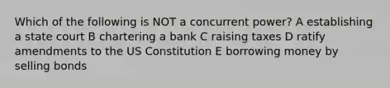 Which of the following is NOT a concurrent power? A establishing a state court B chartering a bank C raising taxes D ratify amendments to the US Constitution E borrowing money by selling bonds