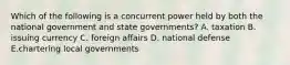 Which of the following is a concurrent power held by both the national government and state governments? A. taxation B. issuing currency C. foreign affairs D. national defense E.chartering local governments