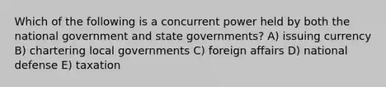 Which of the following is a concurrent power held by both the national government and state governments? A) issuing currency B) chartering local governments C) foreign affairs D) national defense E) taxation