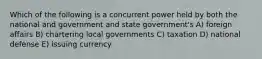 Which of the following is a concurrent power held by both the national and government and state government's A) foreign affairs B) chartering local governments C) taxation D) national defense E) issuing currency