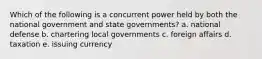 Which of the following is a concurrent power held by both the national government and state governments? a. national defense b. chartering local governments c. foreign affairs d. taxation e. issuing currency