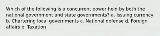 Which of the following is a concurrent power held by both the national government and state governments? a. Issuing currency b. Chartering local governments c. National defense d. Foreign affairs e. Taxation