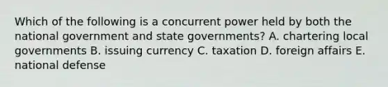 Which of the following is a concurrent power held by both the national government and state governments? A. chartering local governments B. issuing currency C. taxation D. foreign affairs E. national defense