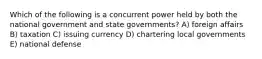 Which of the following is a concurrent power held by both the national government and state governments? A) foreign affairs B) taxation C) issuing currency D) chartering local governments E) national defense