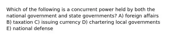 Which of the following is a concurrent power held by both the national government and state governments? A) foreign affairs B) taxation C) issuing currency D) chartering local governments E) national defense