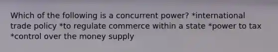 Which of the following is a concurrent power? *international trade policy *to regulate commerce within a state *power to tax *control over the money supply