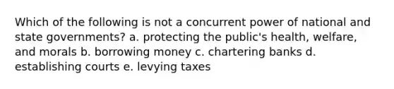 Which of the following is not a concurrent power of national and state governments? a. protecting the public's health, welfare, and morals b. borrowing money c. chartering banks d. establishing courts e. levying taxes