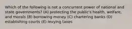 Which of the following is not a concurrent power of national and state governments? (A) protecting the public's health, welfare, and morals (B) borrowing money (C) chartering banks (D) establishing courts (E) levying taxes