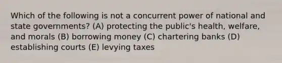 Which of the following is not a concurrent power of national and state governments? (A) protecting the public's health, welfare, and morals (B) borrowing money (C) chartering banks (D) establishing courts (E) levying taxes