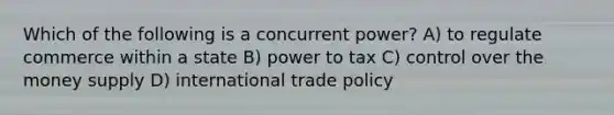 Which of the following is a concurrent power? A) to regulate commerce within a state B) power to tax C) control over the money supply D) international trade policy