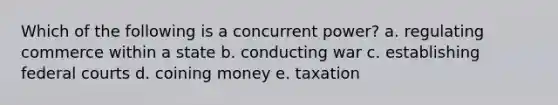 Which of the following is a concurrent power? a. regulating commerce within a state b. conducting war c. establishing federal courts d. coining money e. taxation