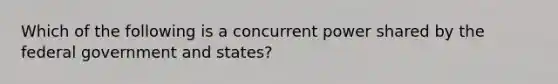 Which of the following is a concurrent power shared by the federal government and states?