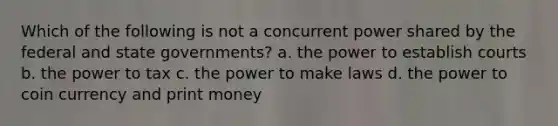 Which of the following is not a concurrent power shared by the federal and state governments? a. the power to establish courts b. the power to tax c. the power to make laws d. the power to coin currency and print money