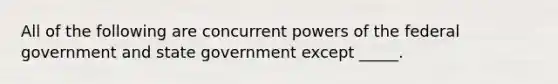 All of the following are concurrent powers of the federal government and state government except _____.