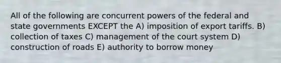 All of the following are concurrent powers of the federal and state governments EXCEPT the A) imposition of export tariffs. B) collection of taxes C) management of the court system D) construction of roads E) authority to borrow money