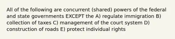 All of the following are concurrent (shared) powers of the federal and state governments EXCEPT the A) regulate immigration B) collection of taxes C) management of the court system D) construction of roads E) protect individual rights