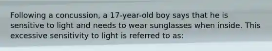 Following a concussion, a 17-year-old boy says that he is sensitive to light and needs to wear sunglasses when inside. This excessive sensitivity to light is referred to as: