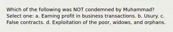 Which of the following was NOT condemned by Muhammad? Select one: a. Earning profit in business transactions. b. Usury. c. False contracts. d. Exploitation of the poor, widows, and orphans.