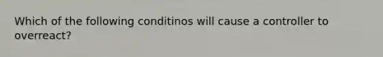 Which of the following conditinos will cause a controller to overreact?