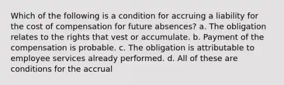 Which of the following is a condition for accruing a liability for the cost of compensation for future absences? a. The obligation relates to the rights that vest or accumulate. b. Payment of the compensation is probable. c. The obligation is attributable to employee services already performed. d. All of these are conditions for the accrual