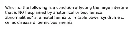 Which of the following is a condition affecting the large intestine that is NOT explained by anatomical or biochemical abnormalities? a. a hiatal hernia b. irritable bowel syndrome c. celiac disease d. pernicious anemia