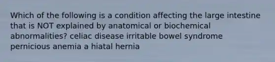 Which of the following is a condition affecting the <a href='https://www.questionai.com/knowledge/kGQjby07OK-large-intestine' class='anchor-knowledge'>large intestine</a> that is NOT explained by anatomical or biochemical abnormalities? celiac disease irritable bowel syndrome pernicious anemia a hiatal hernia