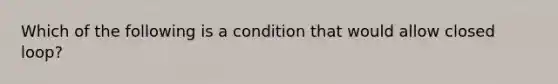 Which of the following is a condition that would allow closed loop?