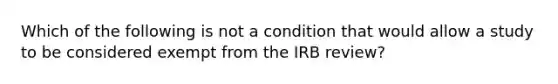 Which of the following is not a condition that would allow a study to be considered exempt from the IRB review?