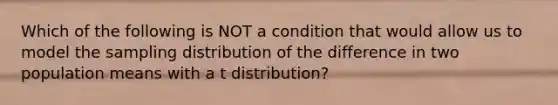 Which of the following is NOT a condition that would allow us to model the sampling distribution of the difference in two population means with a t distribution?