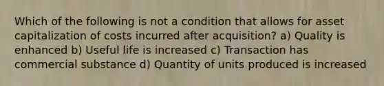 Which of the following is not a condition that allows for asset capitalization of costs incurred after acquisition? a) Quality is enhanced b) Useful life is increased c) Transaction has commercial substance d) Quantity of units produced is increased