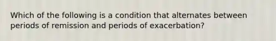 Which of the following is a condition that alternates between periods of remission and periods of exacerbation?