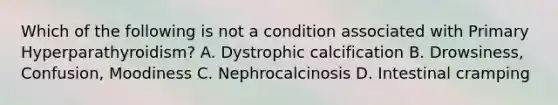 Which of the following is not a condition associated with Primary Hyperparathyroidism? A. Dystrophic calcification B. Drowsiness, Confusion, Moodiness C. Nephrocalcinosis D. Intestinal cramping