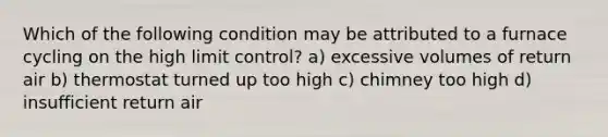 Which of the following condition may be attributed to a furnace cycling on the high limit control? a) excessive volumes of return air b) thermostat turned up too high c) chimney too high d) insufficient return air