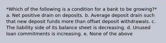 *Which of the following is a condition for a bank to be growing?* a. Net positive drain on deposits. b. Average deposit drain such that new deposit funds more than offset deposit withdrawals. c. The liability side of its balance sheet is decreasing. d. Unused loan commitments is increasing. e. None of the above