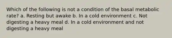 Which of the following is not a condition of the basal metabolic rate? a. Resting but awake b. In a cold environment c. Not digesting a heavy meal d. In a cold environment and not digesting a heavy meal