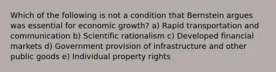 Which of the following is not a condition that Bernstein argues was essential for economic growth? a) Rapid transportation and communication b) Scientific rationalism c) Developed financial markets d) Government provision of infrastructure and other public goods e) Individual property rights