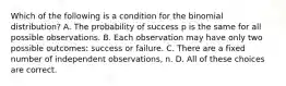 Which of the following is a condition for the binomial distribution? A. The probability of success p is the same for all possible observations. B. Each observation may have only two possible outcomes: success or failure. C. There are a fixed number of independent observations, n. D. All of these choices are correct.