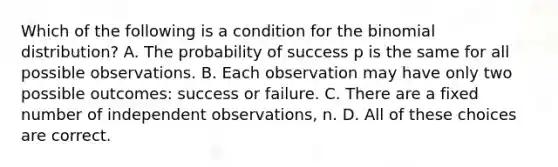 Which of the following is a condition for the binomial distribution? A. The probability of success p is the same for all possible observations. B. Each observation may have only two possible outcomes: success or failure. C. There are a fixed number of independent observations, n. D. All of these choices are correct.